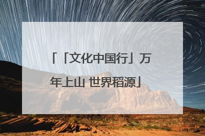 「文化中国行」万年上山 世界稻源
