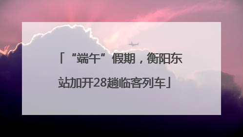 “端午”假期，衡阳东站加开28趟临客列车