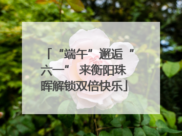 “端午”邂逅“六一” 来衡阳珠晖解锁双倍快乐