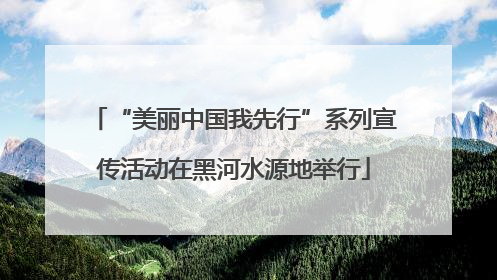“美丽中国我先行”系列宣传活动在黑河水源地举行