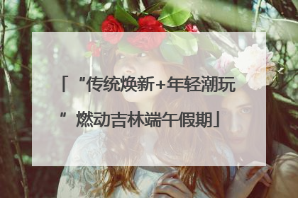 “传统焕新+年轻潮玩”燃动吉林端午假期