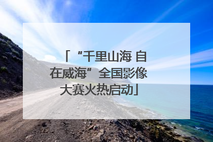 “千里山海 自在威海”全国影像大赛火热启动