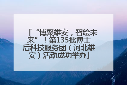 “博聚雄安，智绘未来”！第135批博士后科技服务团（河北雄安）活动成功举办