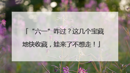 “六一”咋过？这几个宝藏地快收藏，娃来了不想走！