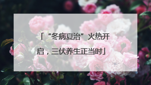 “冬病夏治”火热开启，三伏养生正当时