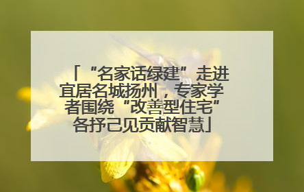 “名家话绿建”走进宜居名城扬州，专家学者围绕“改善型住宅”各抒己见贡献智慧