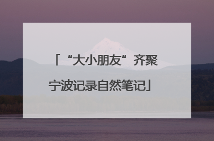 “大小朋友”齐聚宁波记录自然笔记