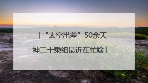 “太空出差”50余天 神二十乘组最近在忙啥