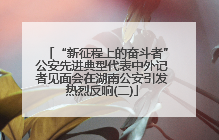 “新征程上的奋斗者”公安先进典型代表中外记者见面会在湖南公安引发热烈反响(二)