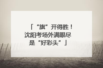 “旗”开得胜！沈阳考场外满眼尽是“好彩头”