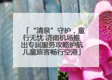 “清泉”守护，童行无忧 济南机场推出专属服务攻略护航儿童旅客畅行空港