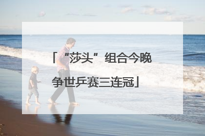 “莎头”组合今晚争世乒赛三连冠
