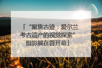 “聚焦古迹：爱尔兰考古遗产的视觉探索”摄影展在蓉开幕