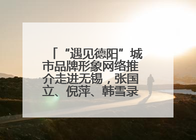 “遇见德阳”城市品牌形象网络推介走进无锡，张国立、倪萍、韩雪录视频助阵