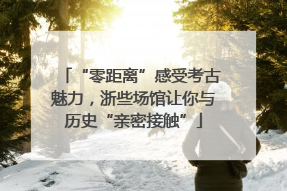 “零距离”感受考古魅力，浙些场馆让你与历史“亲密接触”