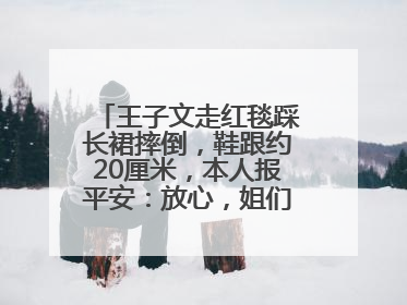 王子文走红毯踩长裙摔倒，鞋跟约20厘米，本人报平安：放心，姐们儿练过