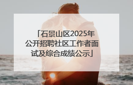 石景山区2025年公开招聘社区工作者面试及综合成绩公示