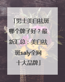 男士美白祛斑哪个牌子好？最新汇总：美白祛斑saly全网十大品牌