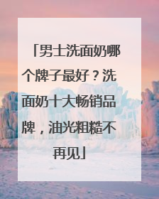 男士洗面奶哪个牌子最好？洗面奶十大畅销品牌，油光粗糙不再见