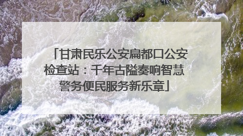 甘肃民乐公安扁都口公安检查站：千年古隘奏响智慧警务便民服务新乐章