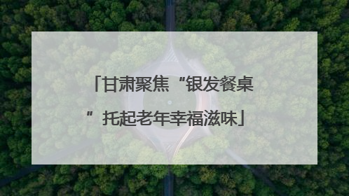 甘肃聚焦“银发餐桌”托起老年幸福滋味