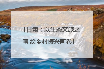 甘肃：以生态文旅之笔 绘乡村振兴画卷
