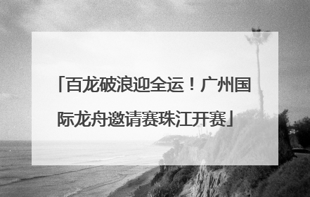 百龙破浪迎全运！广州国际龙舟邀请赛珠江开赛