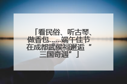 看民俗、听古琴、做香包……端午佳节在成都武侯祠邂逅“三国奇遇”