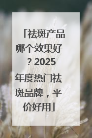 祛斑产品哪个效果好？2025年度热门祛斑品牌，平价好用
