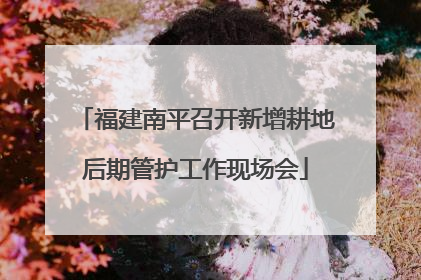 福建南平召开新增耕地后期管护工作现场会
