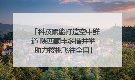 科技赋能打造空中鲜道 陕西顺丰多措并举助力樱桃飞往全国