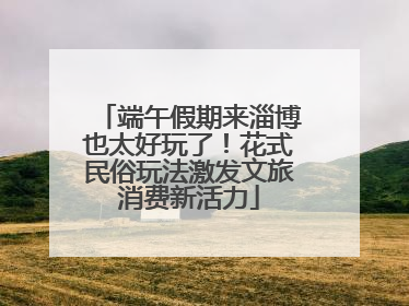 端午假期来淄博也太好玩了！花式民俗玩法激发文旅消费新活力