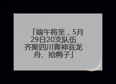 端午将至，5月29日20支队伍齐聚四川青神赛龙舟、抢鸭子