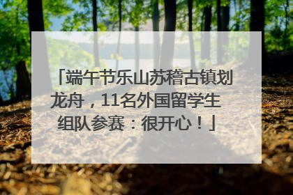 端午节乐山苏稽古镇划龙舟，11名外国留学生组队参赛：很开心！