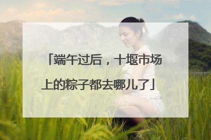 端午过后，十堰市场上的粽子都去哪儿了