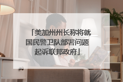 美加州州长称将就国民警卫队部署问题起诉联邦政府