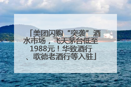 美团闪购“突袭”酒水市场，飞天茅台低至1988元！华致酒行、歌德老酒行等入驻