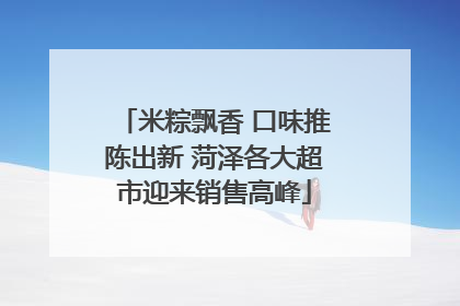 米粽飘香 口味推陈出新 菏泽各大超市迎来销售高峰