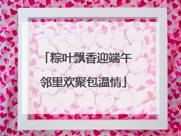 粽叶飘香迎端午 邻里欢聚包温情