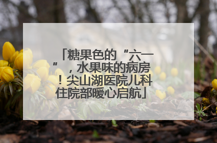 糖果色的“六一”，水果味的病房！尖山湖医院儿科住院部暖心启航
