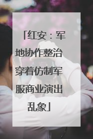 红安：军地协作整治穿着仿制军服商业演出乱象