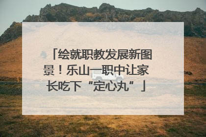 绘就职教发展新图景！乐山一职中让家长吃下“定心丸”