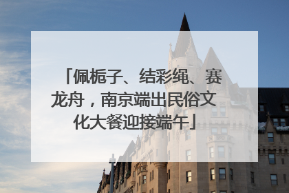 佩栀子、结彩绳、赛龙舟，南京端出民俗文化大餐迎接端午