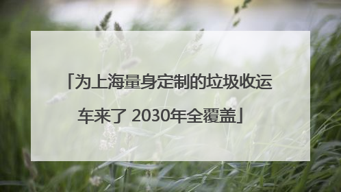 为上海量身定制的垃圾收运车来了 2030年全覆盖