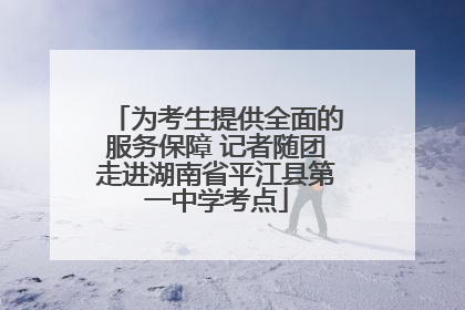 为考生提供全面的服务保障 记者随团走进湖南省平江县第一中学考点