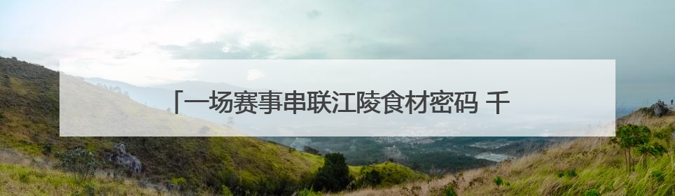 一场赛事串联江陵食材密码 千万商机激活乡村“舌尖经济”