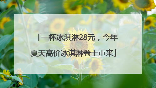 一杯冰淇淋28元，今年夏天高价冰淇淋卷土重来