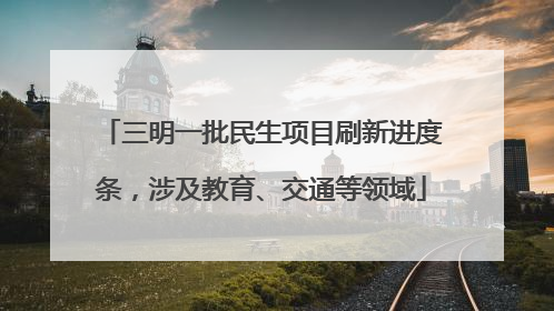 三明一批民生项目刷新进度条，涉及教育、交通等领域