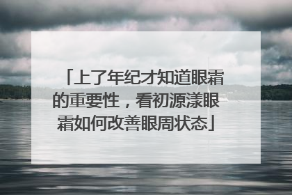 上了年纪才知道眼霜的重要性，看初源漾眼霜如何改善眼周状态