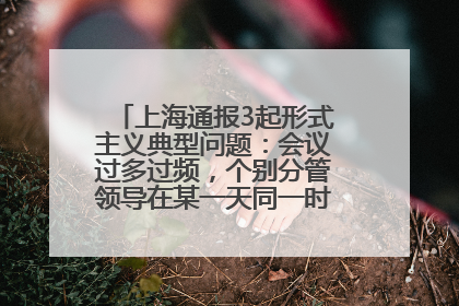 上海通报3起形式主义典型问题：会议过多过频，个别分管领导在某一天同一时段需参加3个会议
